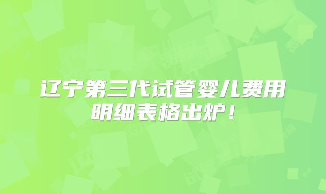 辽宁第三代试管婴儿费用明细表格出炉！