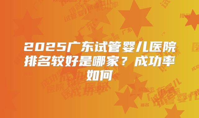 2025广东试管婴儿医院排名较好是哪家？成功率如何