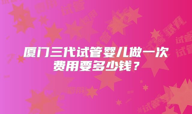 厦门三代试管婴儿做一次费用要多少钱?