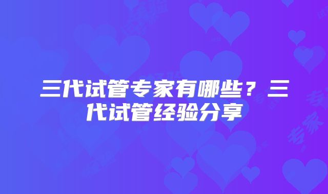 三代试管专家有哪些？三代试管经验分享