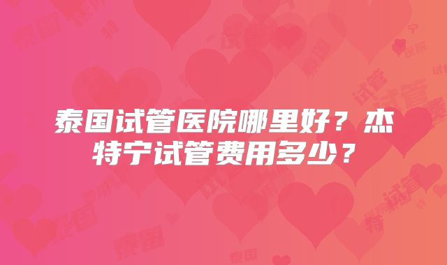泰国试管医院哪里好？杰特宁试管费用多少？