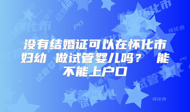 没有结婚证可以在怀化市妇幼 做试管婴儿吗？ 能不能上户口