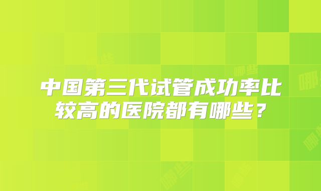 中国第三代试管成功率比较高的医院都有哪些?