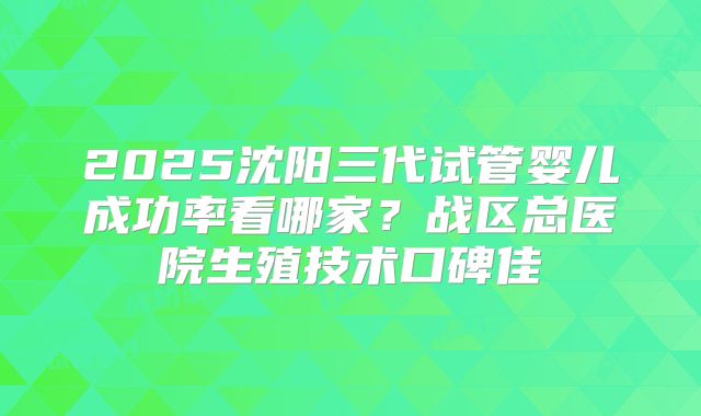 2025沈阳三代试管婴儿成功率看哪家?战区总医院生殖技术口碑佳
