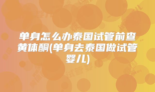 单身怎么办泰国试管前查黄体酮(单身去泰国做试管婴儿)