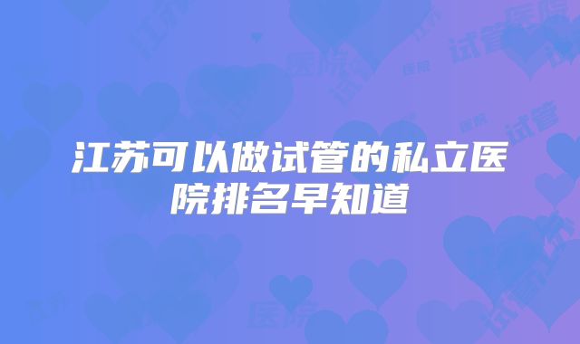 江苏可以做试管的私立医院排名早知道