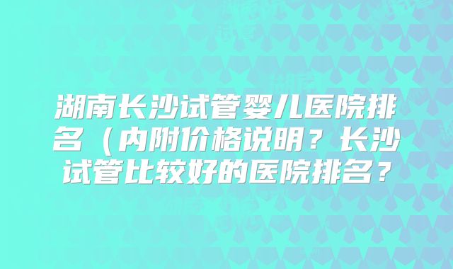 湖南长沙试管婴儿医院排名（内附价格说明？长沙试管比较好的医院排名？