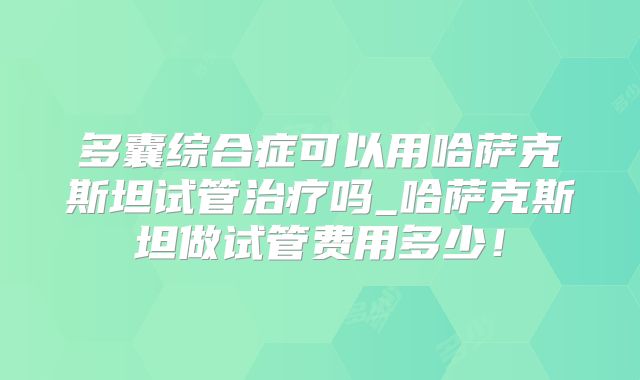 多囊综合症可以用哈萨克斯坦试管治疗吗_哈萨克斯坦做试管费用多少!