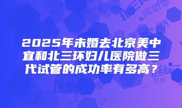 2025年未婚去北京美中宜和北三环妇儿医院做三代试管的成功率有多高？