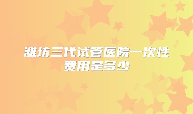 潍坊三代试管医院一次性费用是多少