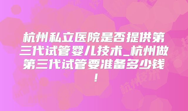 杭州私立医院是否提供第三代试管婴儿技术_杭州做第三代试管要准备多少钱！
