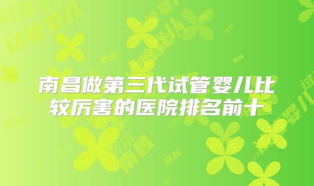 南昌做第三代试管婴儿比较厉害的医院排名前十