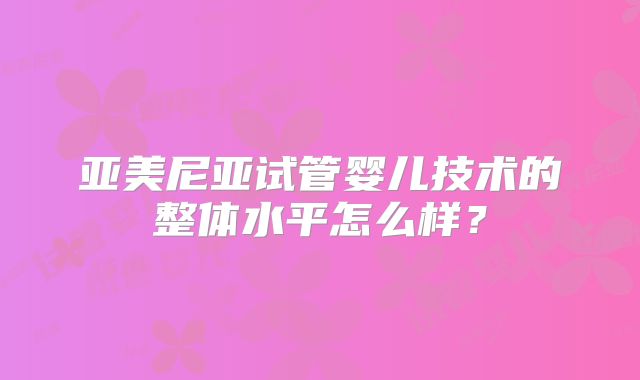 亚美尼亚试管婴儿技术的整体水平怎么样?