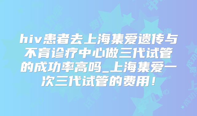 hiv患者去上海集爱遗传与不育诊疗中心做三代试管的成功率高吗_上海集爱一次三代试管的费用！