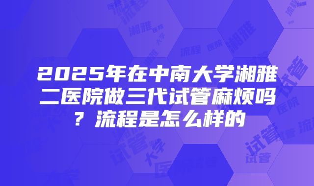 2025年在中南大学湘雅二医院做三代试管麻烦吗？流程是怎么样的