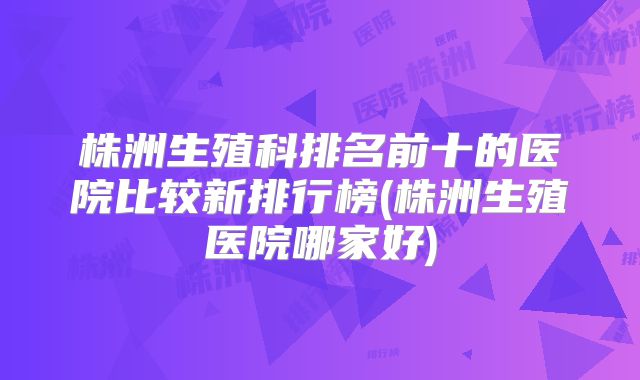 株洲生殖科排名前十的医院比较新排行榜(株洲生殖医院哪家好)