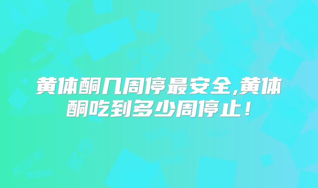 黄体酮几周停最安全,黄体酮吃到多少周停止！