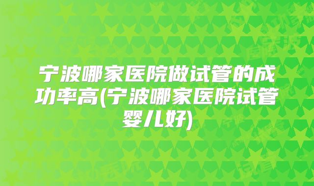 宁波哪家医院做试管的成功率高(宁波哪家医院试管婴儿好)