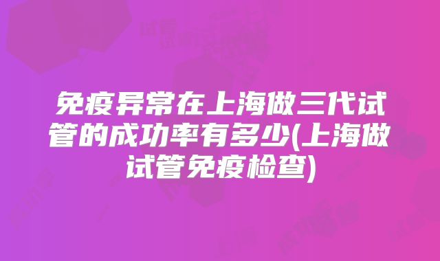 免疫异常在上海做三代试管的成功率有多少(上海做试管免疫检查)
