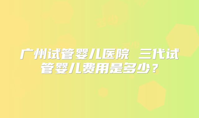 广州试管婴儿医院 三代试管婴儿费用是多少？