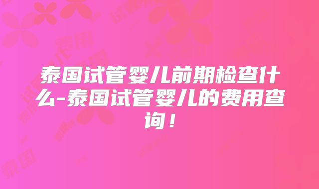 泰国试管婴儿前期检查什么-泰国试管婴儿的费用查询！