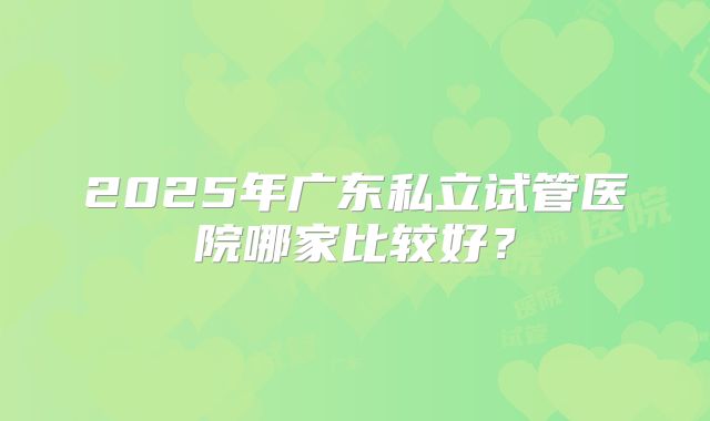 2025年广东私立试管医院哪家比较好？