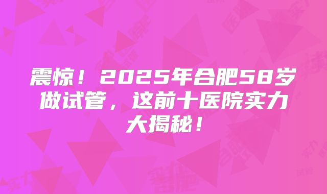 震惊！2025年合肥58岁做试管，这前十医院实力大揭秘！