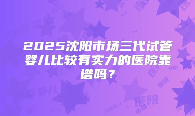 2025沈阳市场三代试管婴儿比较有实力的医院靠谱吗?