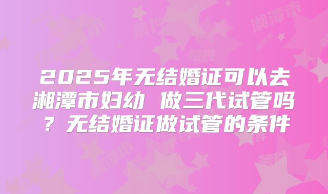 2025年无结婚证可以去湘潭市妇幼 做三代试管吗？无结婚证做试管的条件