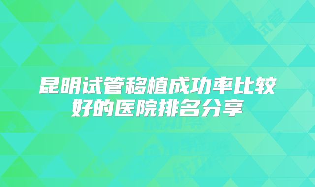 昆明试管移植成功率比较好的医院排名分享