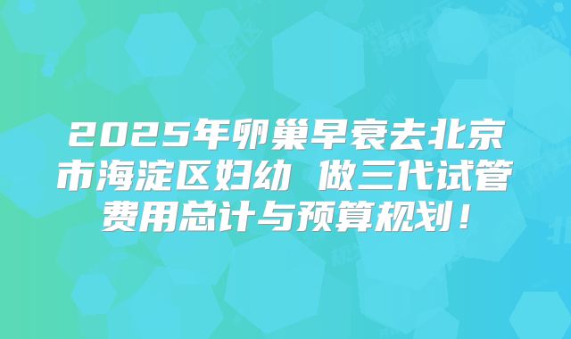 2025年卵巢早衰去北京市海淀区妇幼 做三代试管费用总计与预算规划！
