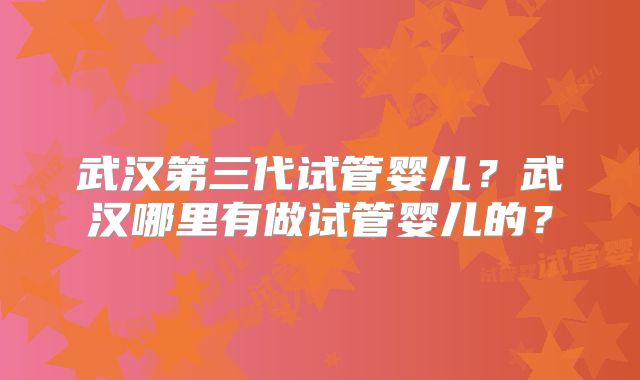 武汉第三代试管婴儿？武汉哪里有做试管婴儿的？