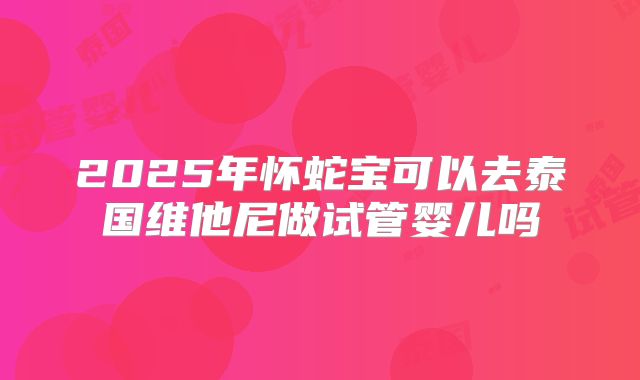2025年怀蛇宝可以去泰国维他尼做试管婴儿吗