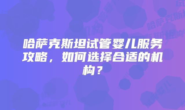 哈萨克斯坦试管婴儿服务攻略，如何选择合适的机构？