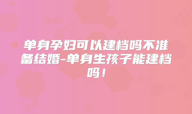 单身孕妇可以建档吗不准备结婚-单身生孩子能建档吗!
