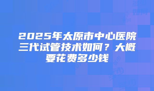 2025年太原市中心医院三代试管技术如何？大概要花费多少钱