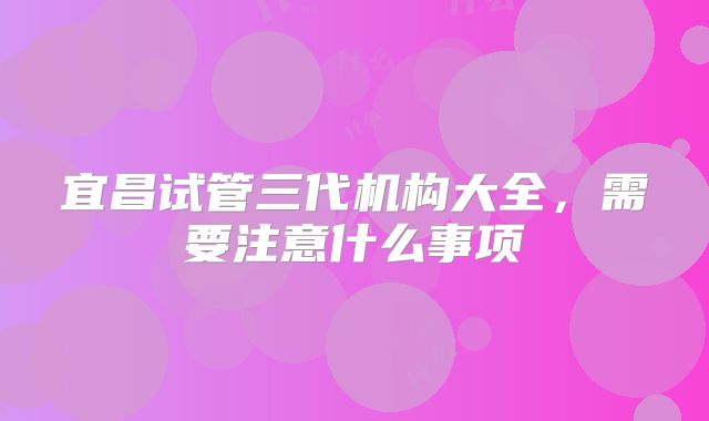 宜昌试管三代机构大全,需要注意什么事项