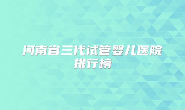河南省三代试管婴儿医院排行榜