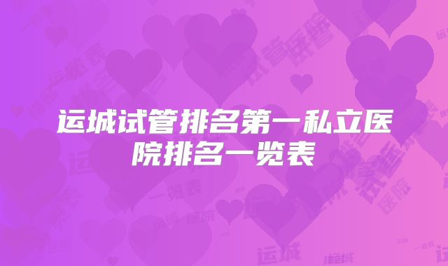 运城试管排名第一私立医院排名一览表