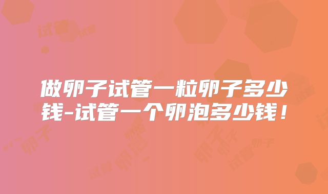 做卵子试管一粒卵子多少钱-试管一个卵泡多少钱!