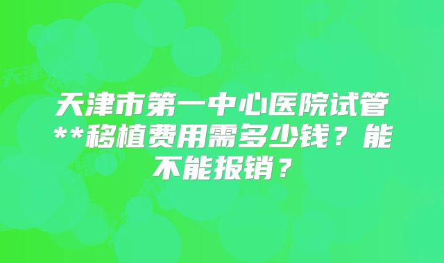 天津市第一中心医院试管**移植费用需多少钱?能不能报销?