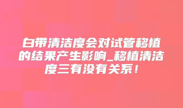 白带清洁度会对试管移植的结果产生影响_移植清洁度三有没有关系！