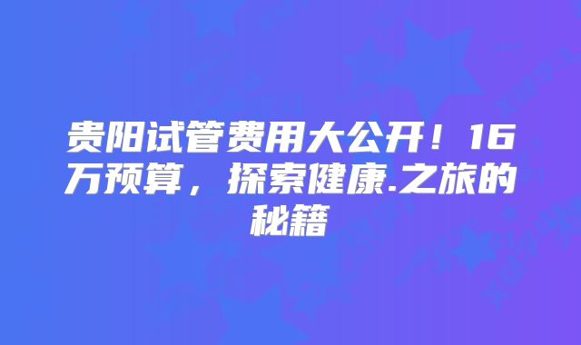 贵阳试管费用大公开！16万预算，探索健康.之旅的秘籍