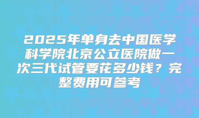 2025年单身去中国医学科学院北京公立医院做一次三代试管要花多少钱？完整费用可参考