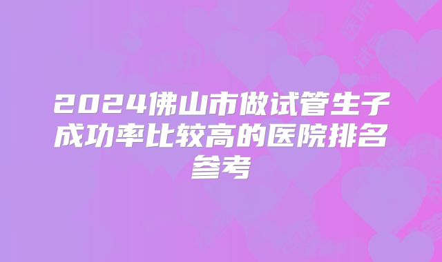2024佛山市做试管生子成功率比较高的医院排名参考