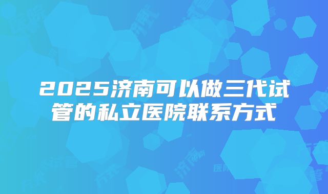 2025济南可以做三代试管的私立医院联系方式