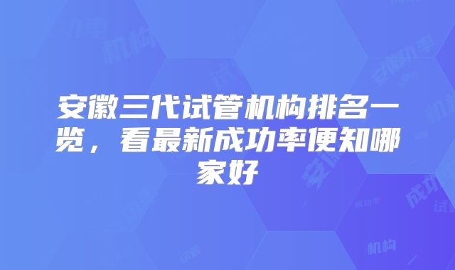 安徽三代试管机构排名一览,看最新成功率便知哪家好