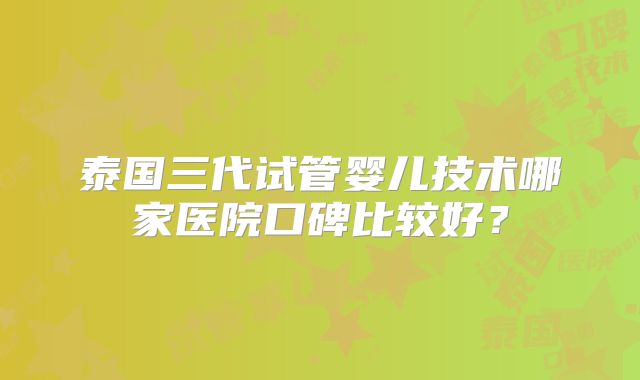 泰国三代试管婴儿技术哪家医院口碑比较好？