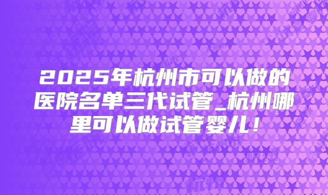 2025年杭州市可以做的医院名单三代试管_杭州哪里可以做试管婴儿！