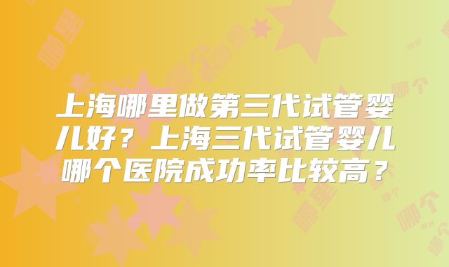 上海哪里做第三代试管婴儿好?上海三代试管婴儿哪个医院成功率比较高?